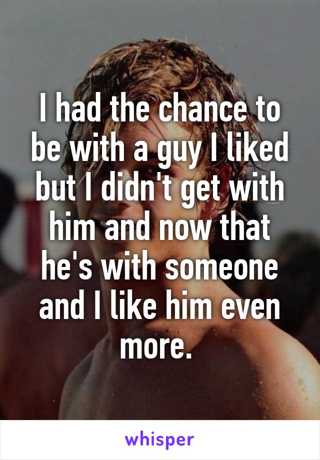 I had the chance to be with a guy I liked but I didn't get with him and now that he's with someone and I like him even more. 