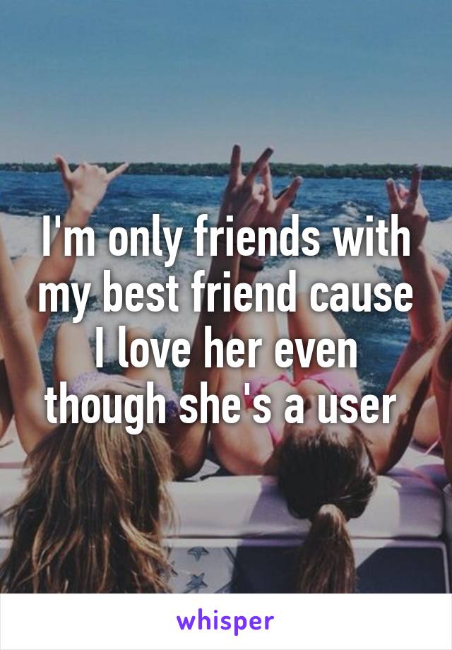 I'm only friends with my best friend cause I love her even though she's a user 