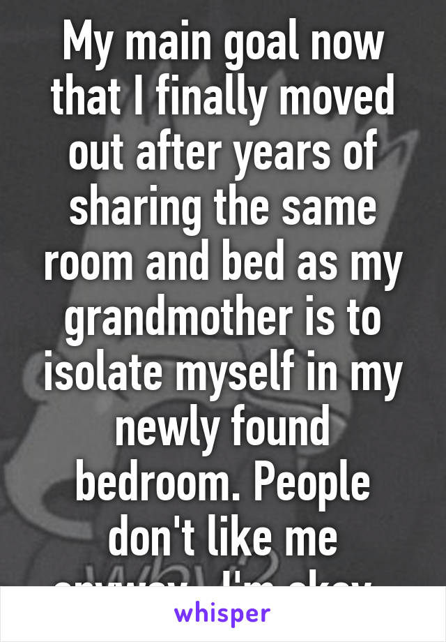 My main goal now that I finally moved out after years of sharing the same room and bed as my grandmother is to isolate myself in my newly found bedroom. People don't like me anyway.. I'm okay..