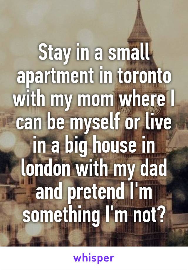 Stay in a small apartment in toronto with my mom where I can be myself or live in a big house in london with my dad and pretend I'm something I'm not?