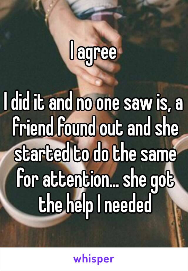 I agree

I did it and no one saw is, a friend found out and she started to do the same for attention... she got the help I needed