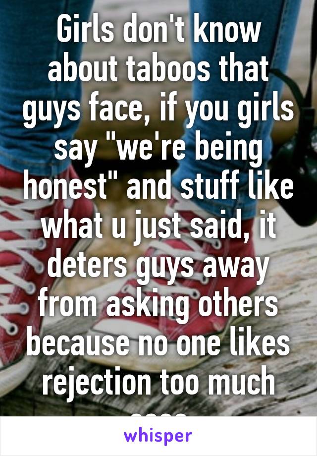 Girls don't know about taboos that guys face, if you girls say "we're being honest" and stuff like what u just said, it deters guys away from asking others because no one likes rejection too much sooo