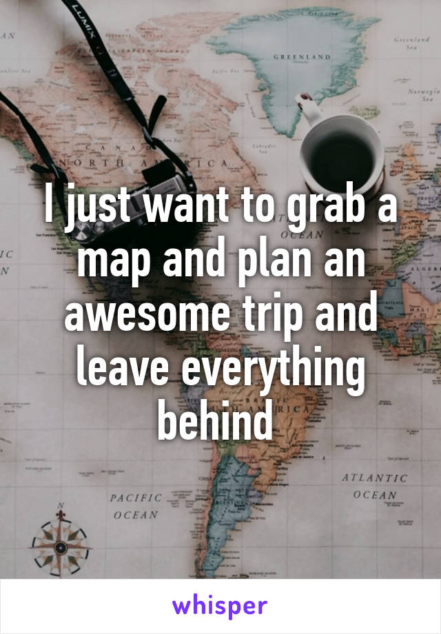 I just want to grab a map and plan an awesome trip and leave everything behind 