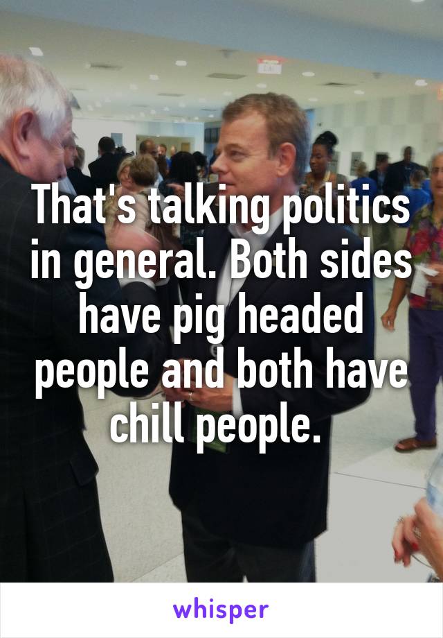 That's talking politics in general. Both sides have pig headed people and both have chill people. 