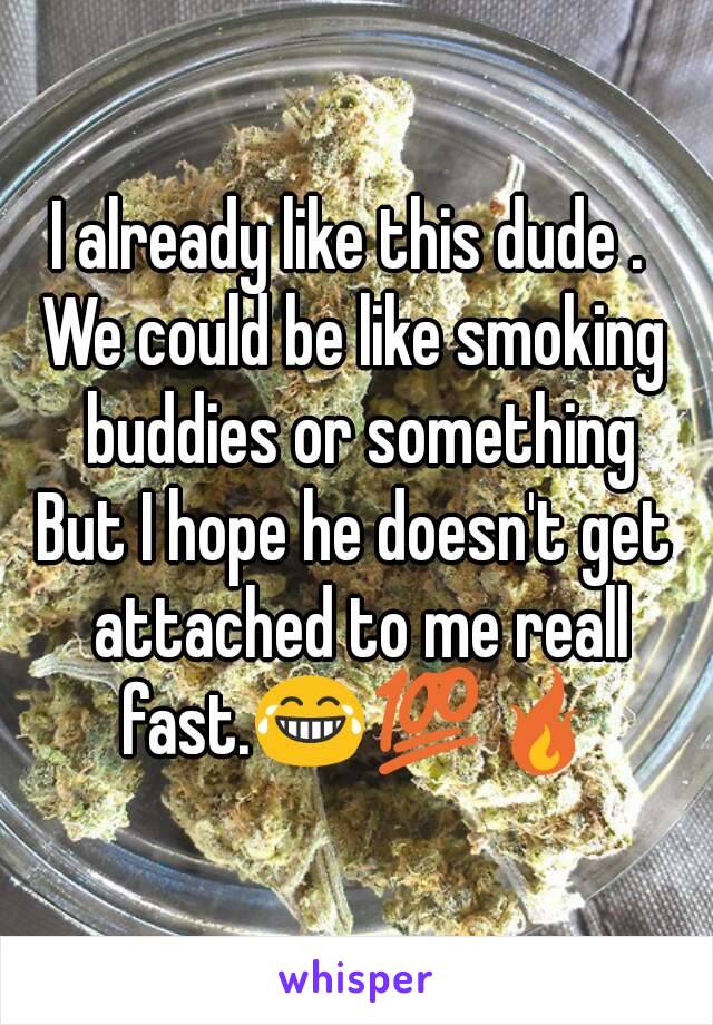 I already like this dude . 
We could be like smoking buddies or something
But I hope he doesn't get attached to me reall fast.😂💯🔥