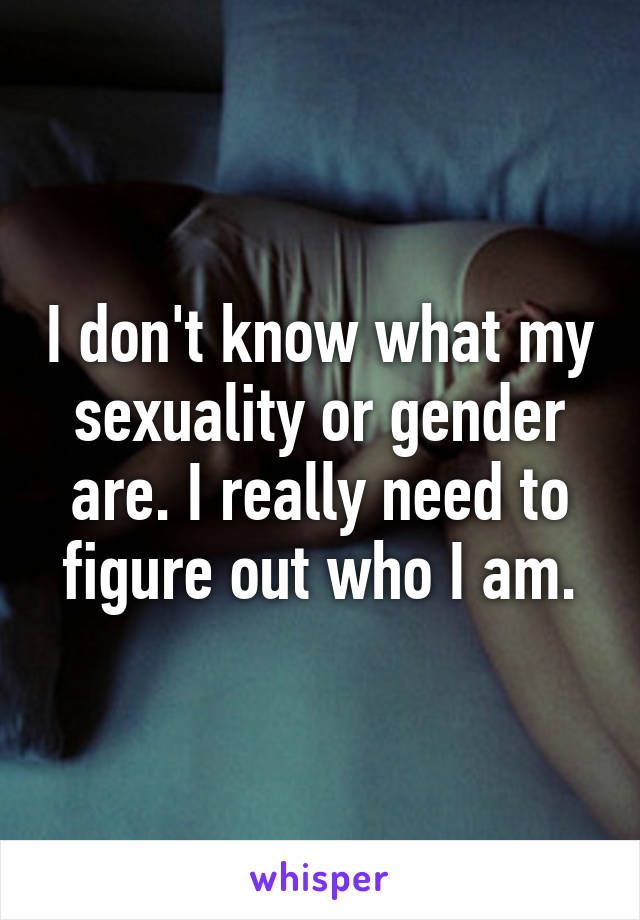 I don't know what my sexuality or gender are. I really need to figure out who I am.