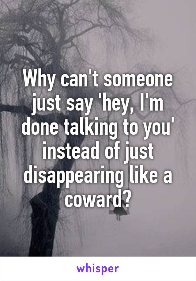 Why can't someone just say 'hey, I'm done talking to you' instead of just disappearing like a coward?