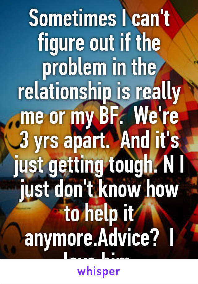 Sometimes I can't figure out if the problem in the relationship is really me or my BF.  We're 3 yrs apart.  And it's just getting tough. N I just don't know how to help it anymore.Advice?  I love him.