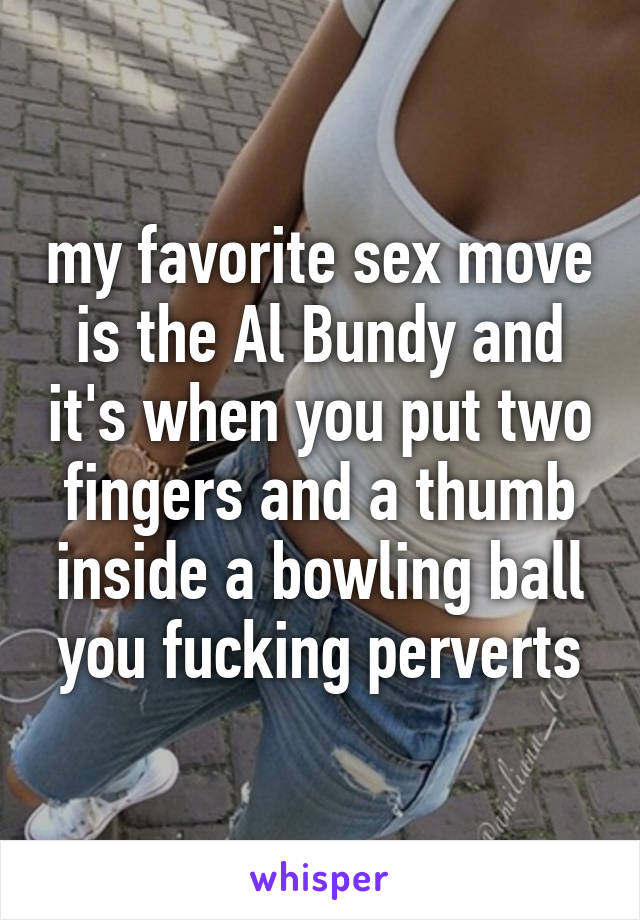 my favorite sex move is the Al Bundy and it's when you put two fingers and a thumb inside a bowling ball you fucking perverts