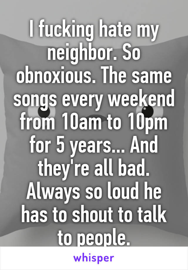 I fucking hate my neighbor. So obnoxious. The same songs every weekend from 10am to 10pm for 5 years... And they're all bad. Always so loud he has to shout to talk to people.