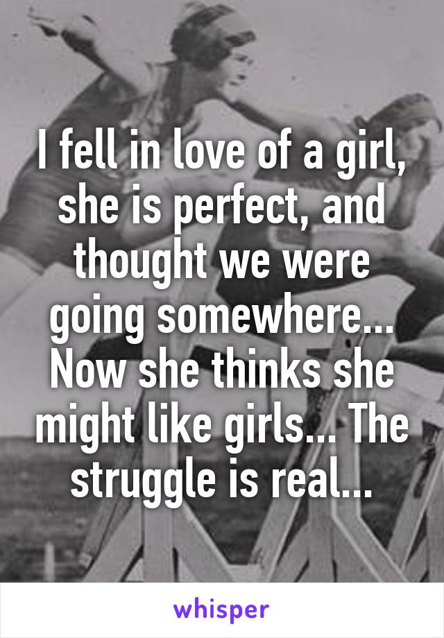 I fell in love of a girl, she is perfect, and thought we were going somewhere... Now she thinks she might like girls... The struggle is real...