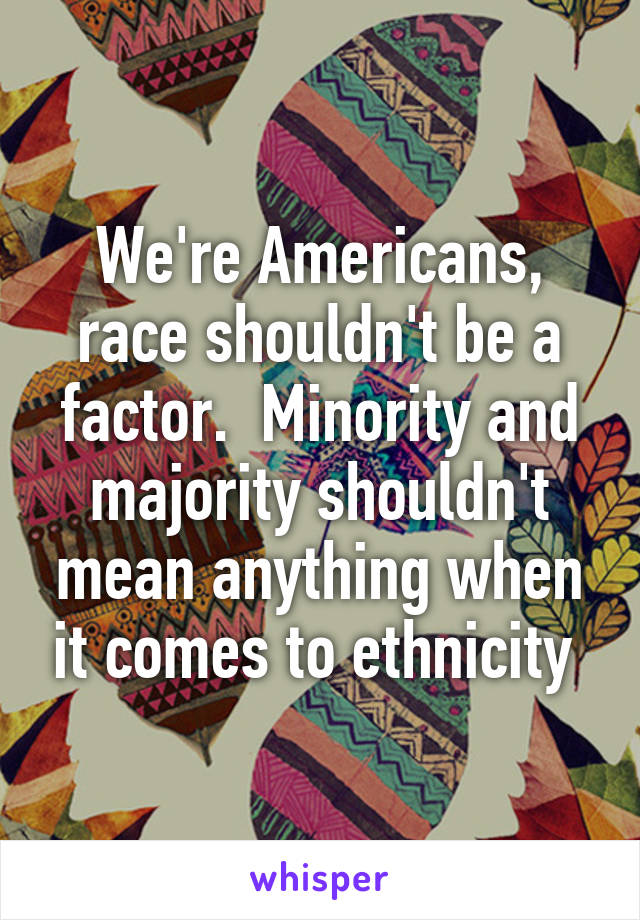 We're Americans, race shouldn't be a factor.  Minority and majority shouldn't mean anything when it comes to ethnicity 