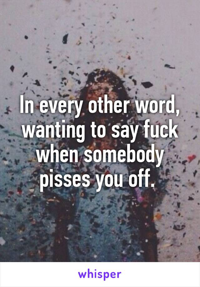 In every other word, wanting to say fuck when somebody pisses you off. 