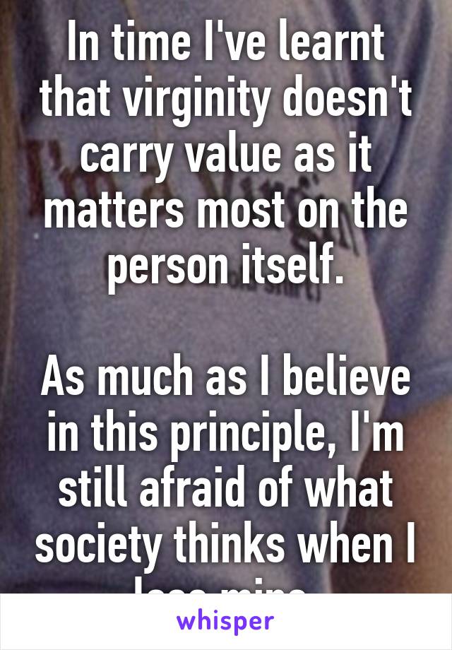 In time I've learnt that virginity doesn't carry value as it matters most on the person itself.

As much as I believe in this principle, I'm still afraid of what society thinks when I lose mine.