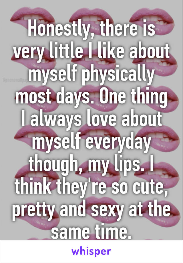 Honestly, there is very little I like about myself physically most days. One thing I always love about myself everyday though, my lips. I think they're so cute, pretty and sexy at the same time.