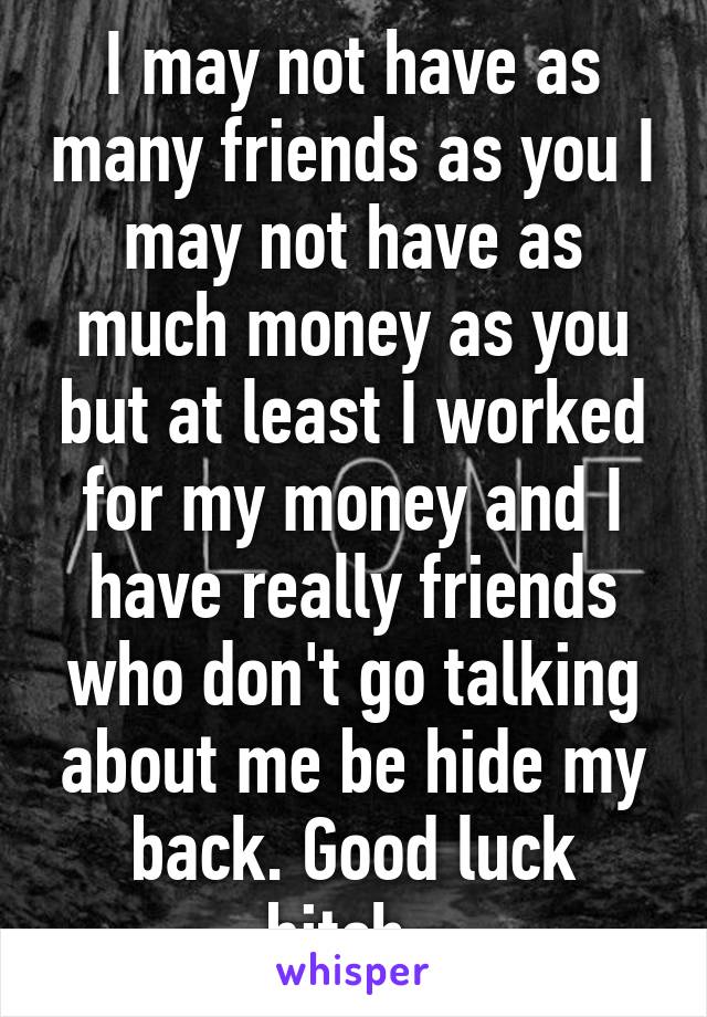 I may not have as many friends as you I may not have as much money as you but at least I worked for my money and I have really friends who don't go talking about me be hide my back. Good luck bitch. 