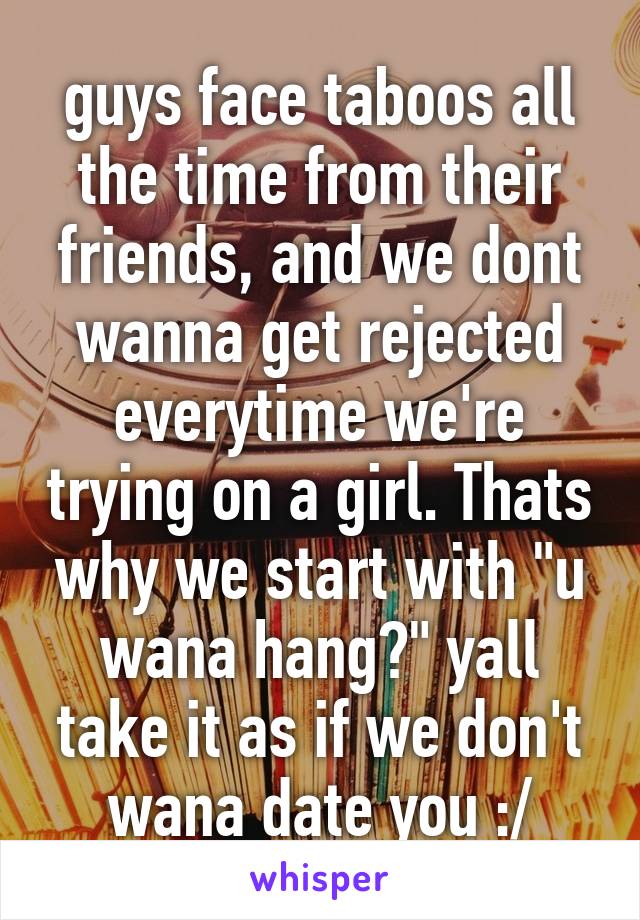 guys face taboos all the time from their friends, and we dont wanna get rejected everytime we're trying on a girl. Thats why we start with "u wana hang?" yall take it as if we don't wana date you :/