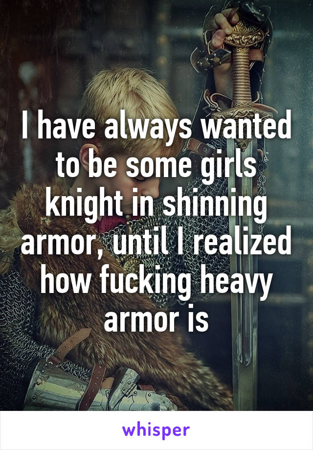 I have always wanted to be some girls knight in shinning armor, until I realized how fucking heavy armor is