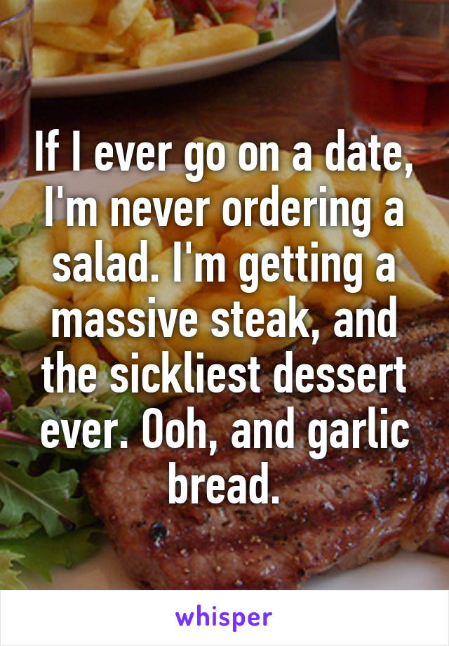 If I ever go on a date, I'm never ordering a salad. I'm getting a massive steak, and the sickliest dessert ever. Ooh, and garlic bread.