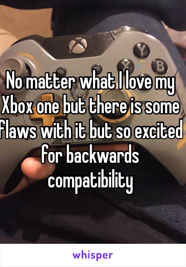 No matter what I love my Xbox one but there is some flaws with it but so excited for backwards compatibility   