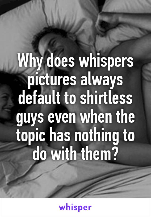 Why does whispers pictures always default to shirtless guys even when the topic has nothing to do with them?