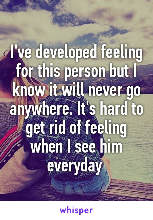 I've developed feeling for this person but I know it will never go anywhere. It's hard to get rid of feeling when I see him everyday 