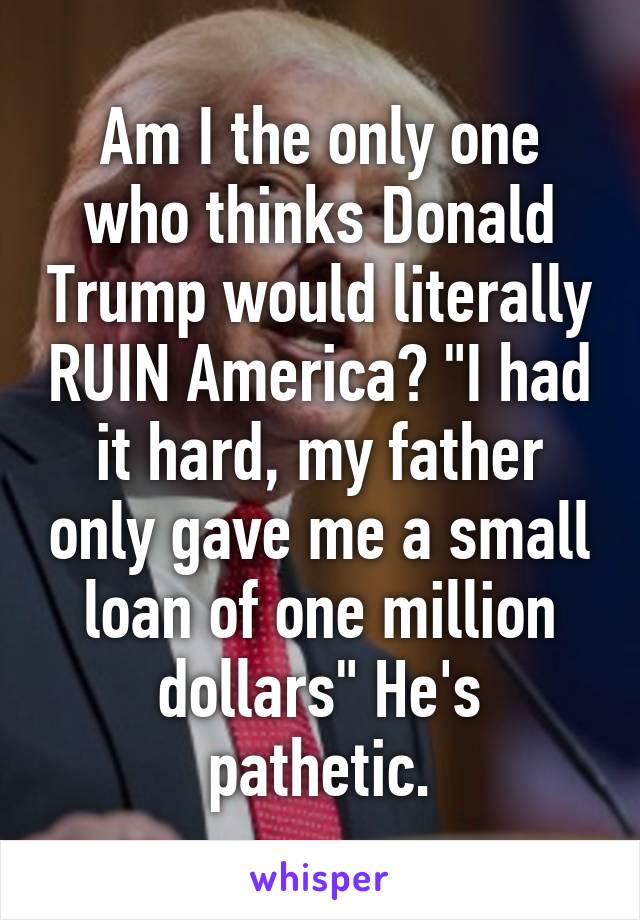 Am I the only one who thinks Donald Trump would literally RUIN America? "I had it hard, my father only gave me a small loan of one million dollars" He's pathetic.