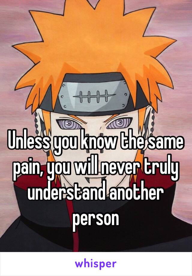 Unless you know the same pain, you will never truly understand another person 