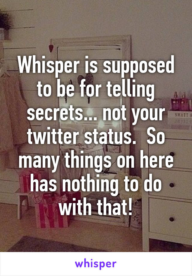 Whisper is supposed to be for telling secrets... not your twitter status.  So many things on here has nothing to do with that!