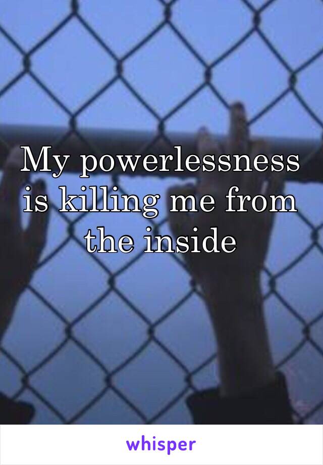 My powerlessness is killing me from the inside
