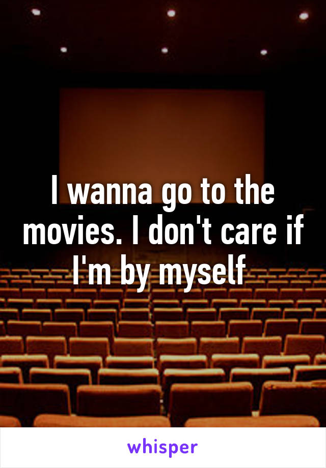 I wanna go to the movies. I don't care if I'm by myself 