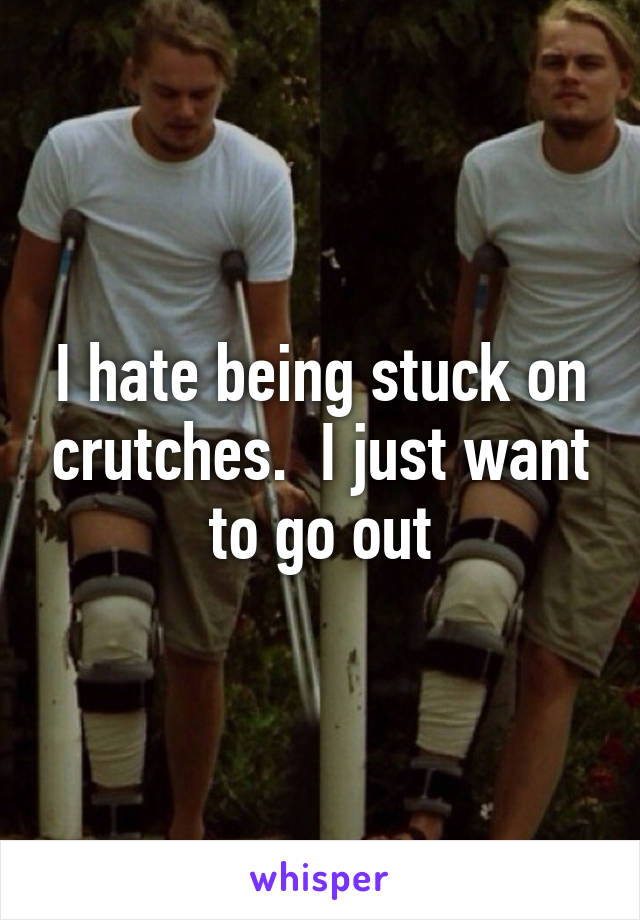 I hate being stuck on crutches.  I just want to go out