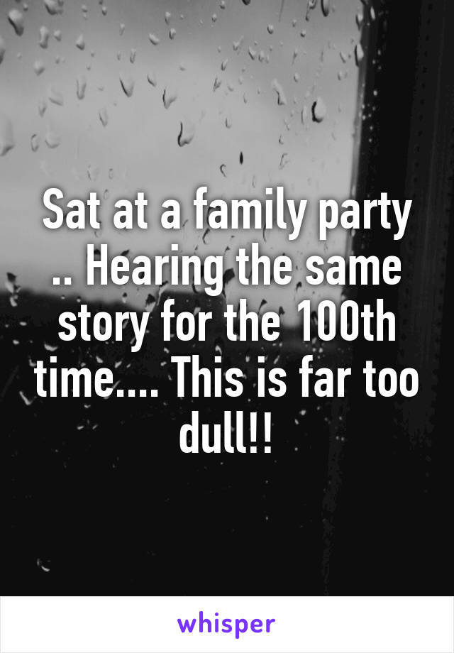 Sat at a family party .. Hearing the same story for the 100th time.... This is far too dull!!