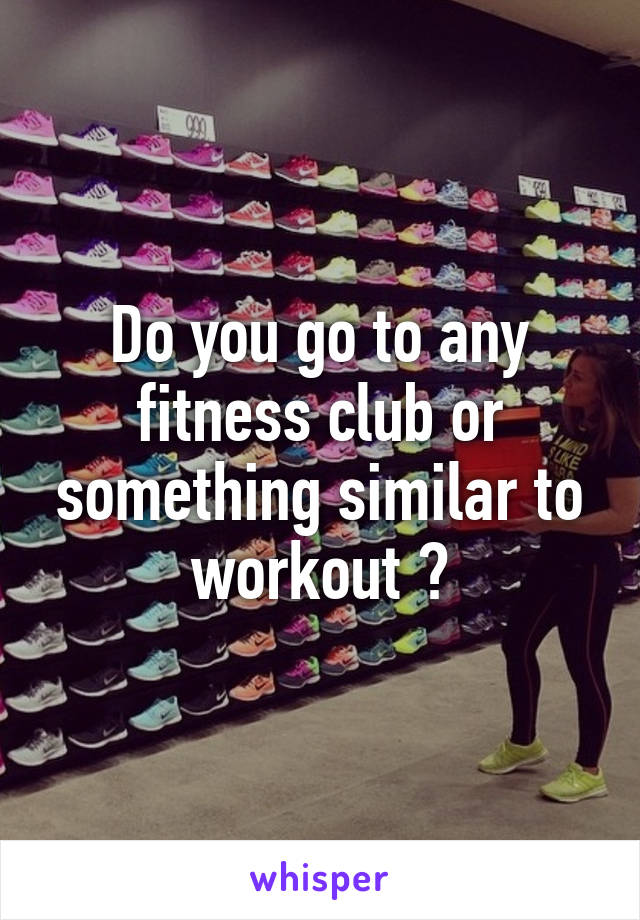 Do you go to any fitness club or something similar to workout ?