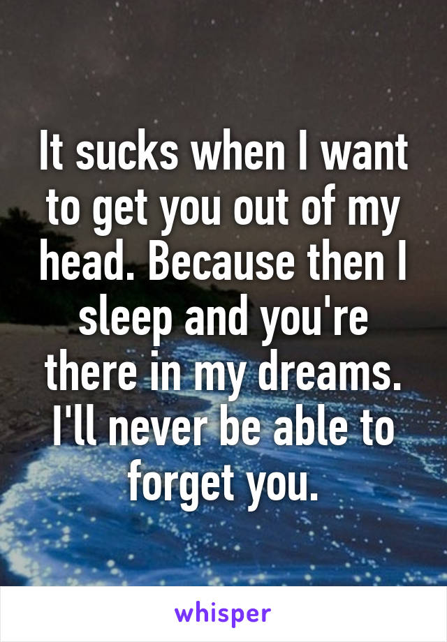 It sucks when I want to get you out of my head. Because then I sleep and you're there in my dreams. I'll never be able to forget you.