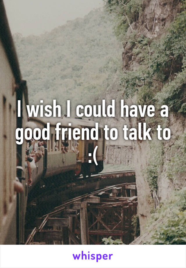 I wish I could have a good friend to talk to :(