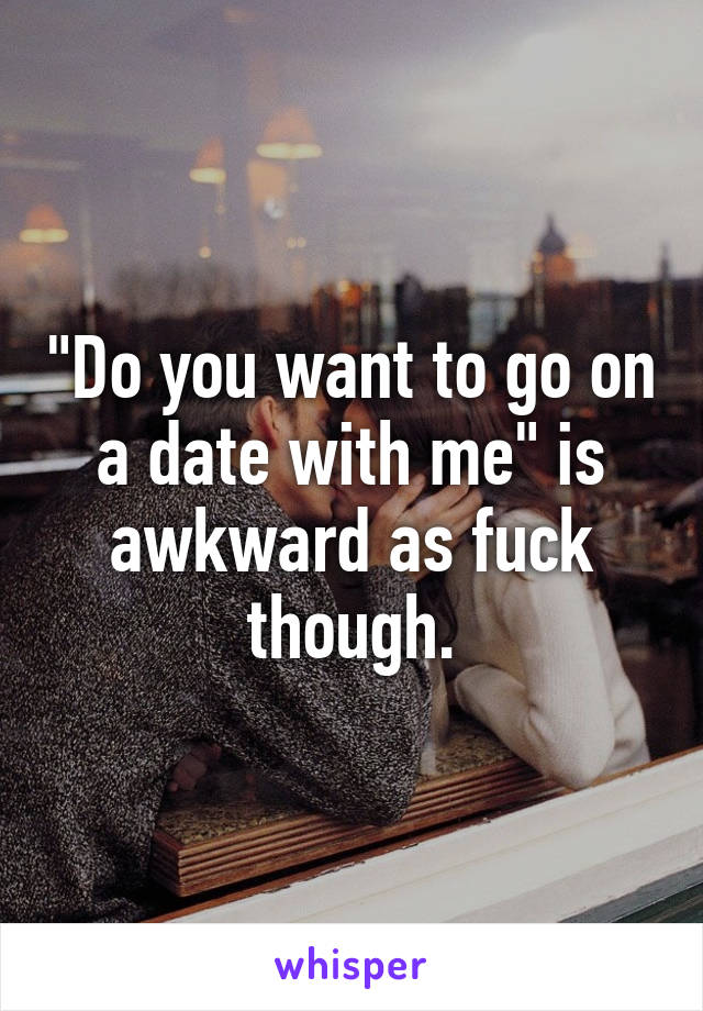 "Do you want to go on a date with me" is awkward as fuck though.