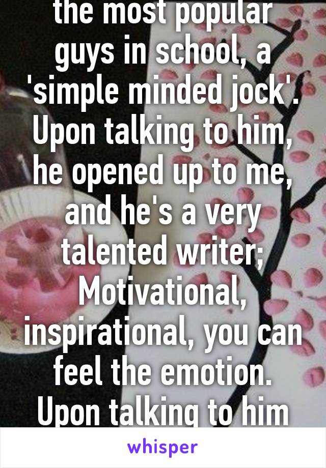 So I befriended one of the most popular guys in school, a 'simple minded jock'. Upon talking to him, he opened up to me, and he's a very talented writer; Motivational, inspirational, you can feel the emotion. Upon talking to him for months I think he's the one.