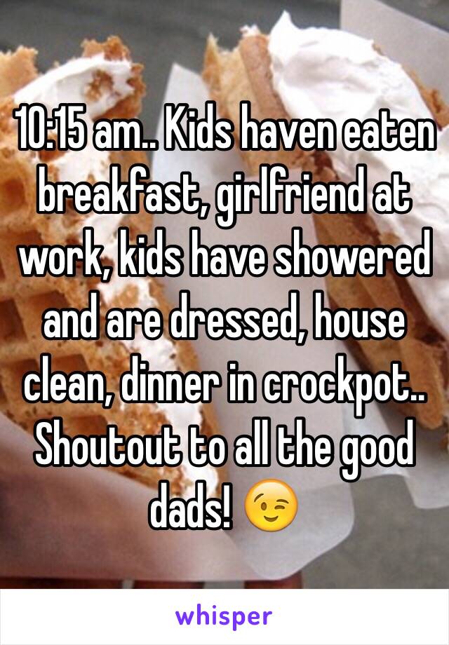 10:15 am.. Kids haven eaten breakfast, girlfriend at work, kids have showered and are dressed, house clean, dinner in crockpot.. Shoutout to all the good dads! 😉