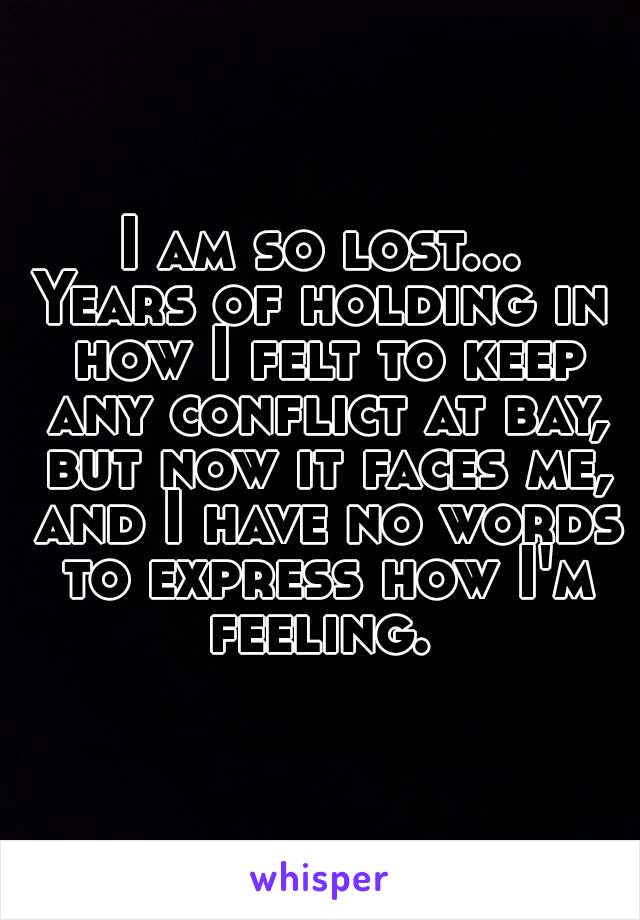 I am so lost...
Years of holding in how I felt to keep any conflict at bay, but now it faces me, and I have no words to express how I'm feeling. 