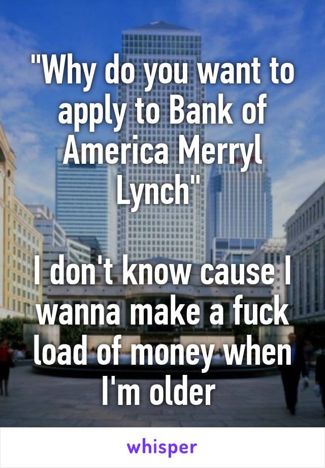 "Why do you want to apply to Bank of America Merryl Lynch" 

I don't know cause I wanna make a fuck load of money when I'm older 