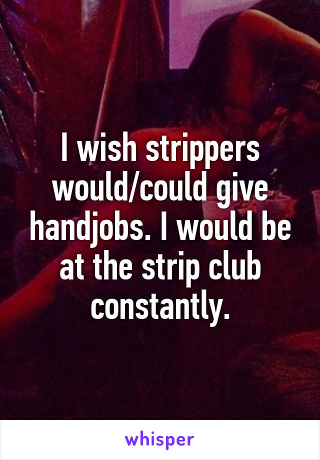 I wish strippers would/could give handjobs. I would be at the strip club constantly.