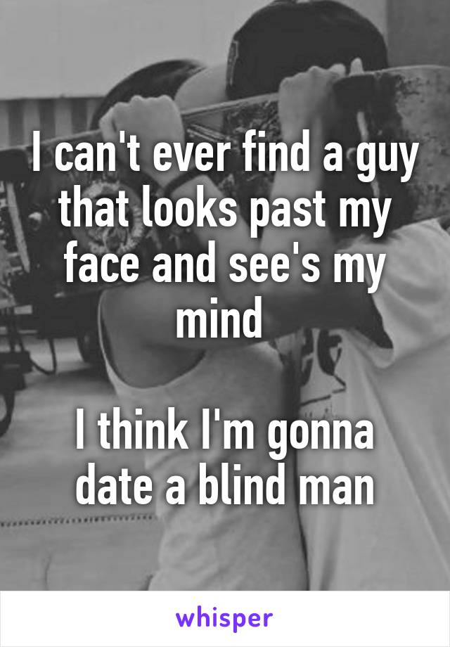 I can't ever find a guy that looks past my face and see's my mind 

I think I'm gonna date a blind man