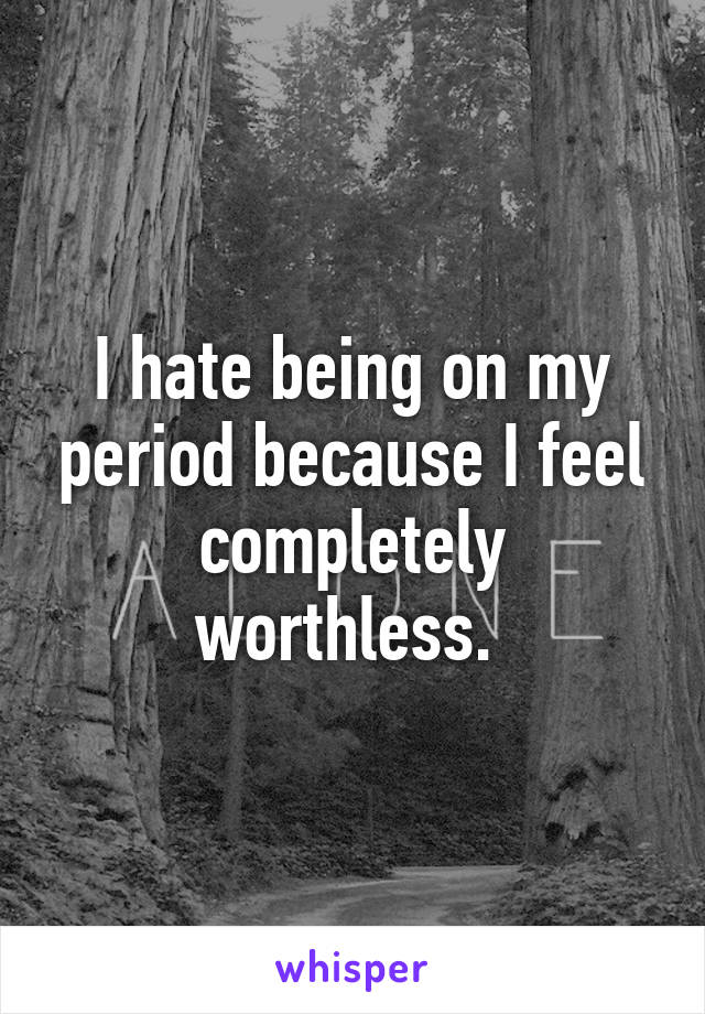 I hate being on my period because I feel completely worthless. 