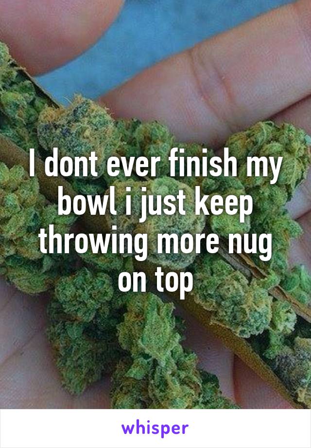 I dont ever finish my bowl i just keep throwing more nug on top