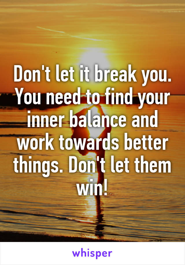 Don't let it break you. You need to find your inner balance and work towards better things. Don't let them win!