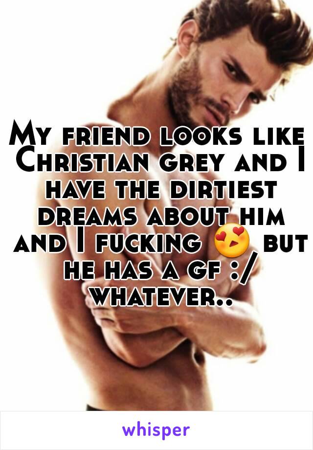 My friend looks like Christian grey and I have the dirtiest dreams about him and I fucking 😍 but he has a gf :/ whatever..