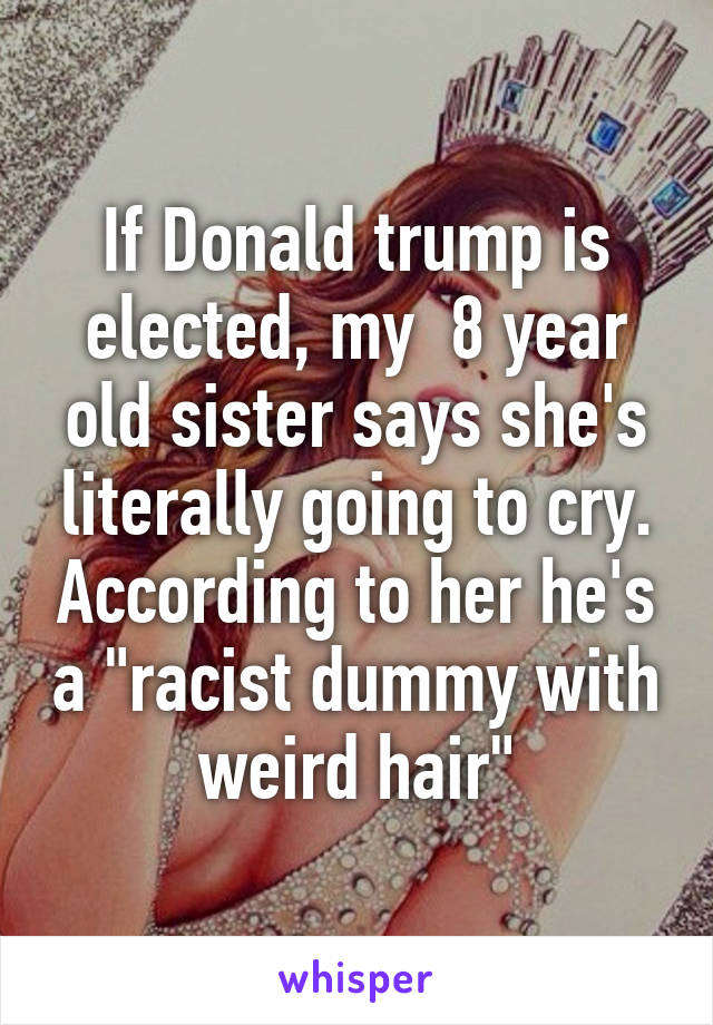 If Donald trump is elected, my  8 year old sister says she's literally going to cry. According to her he's a "racist dummy with weird hair"