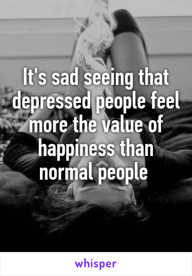 It's sad seeing that depressed people feel more the value of happiness than normal people 
