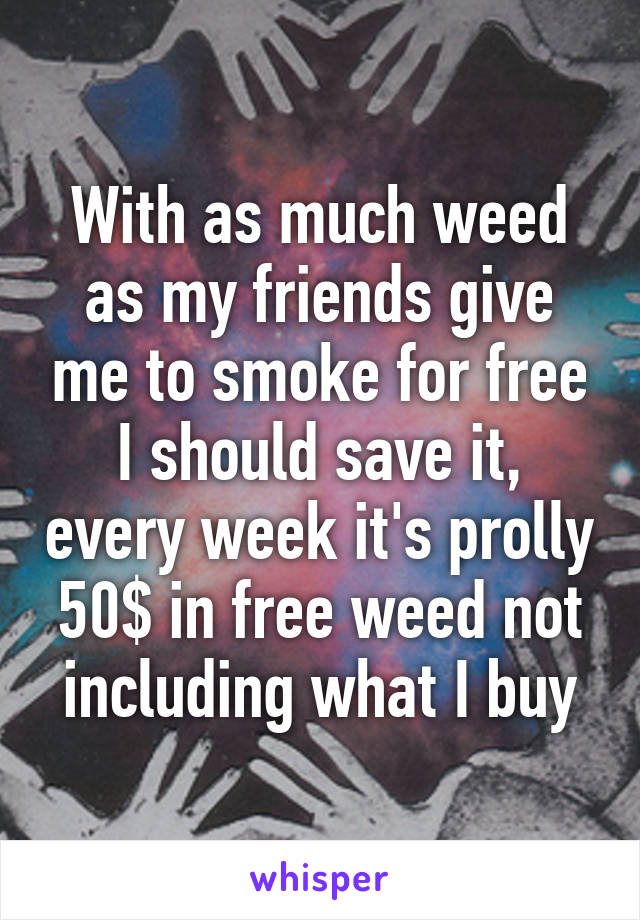 With as much weed as my friends give me to smoke for free I should save it, every week it's prolly 50$ in free weed not including what I buy